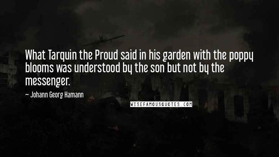 Johann Georg Hamann Quotes: What Tarquin the Proud said in his garden with the poppy blooms was understood by the son but not by the messenger.