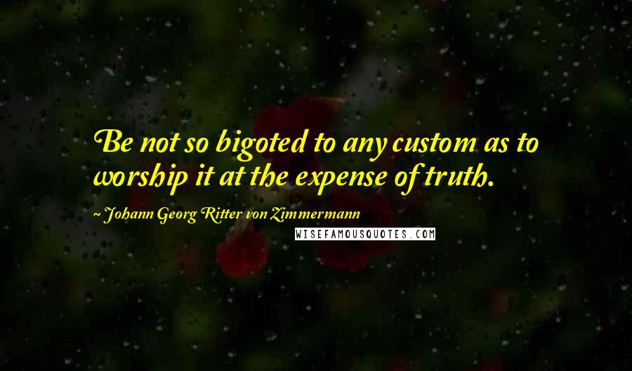 Johann Georg Ritter Von Zimmermann Quotes: Be not so bigoted to any custom as to worship it at the expense of truth.