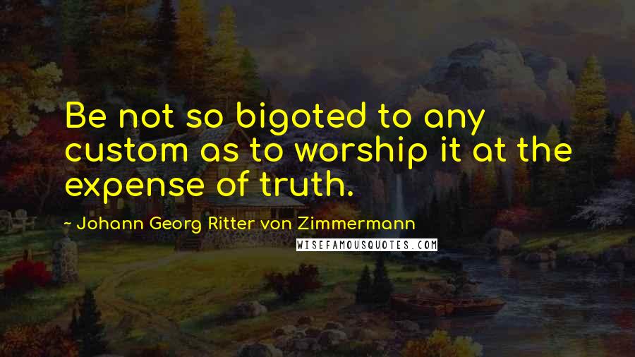 Johann Georg Ritter Von Zimmermann Quotes: Be not so bigoted to any custom as to worship it at the expense of truth.