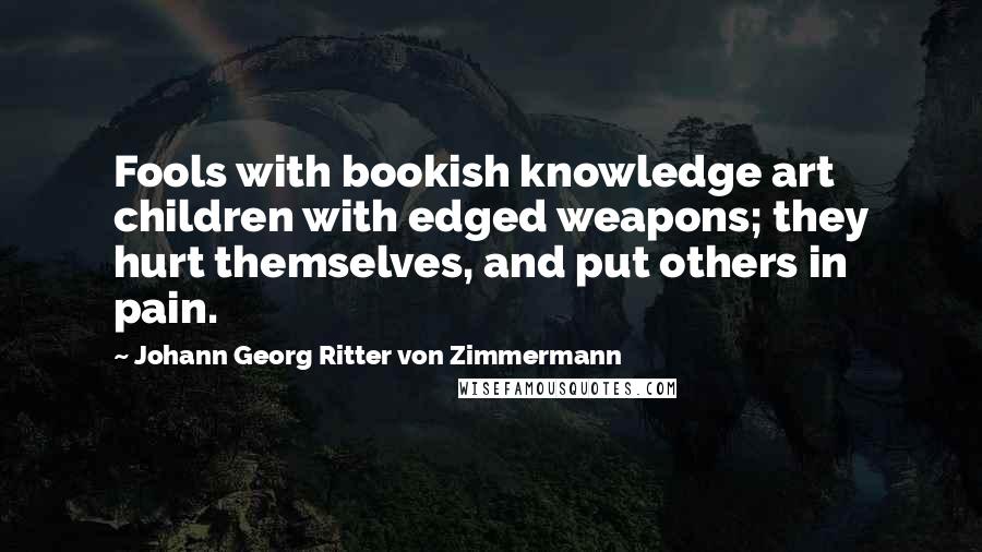 Johann Georg Ritter Von Zimmermann Quotes: Fools with bookish knowledge art children with edged weapons; they hurt themselves, and put others in pain.