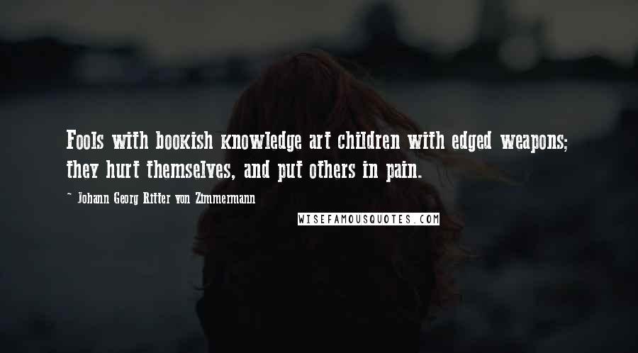 Johann Georg Ritter Von Zimmermann Quotes: Fools with bookish knowledge art children with edged weapons; they hurt themselves, and put others in pain.