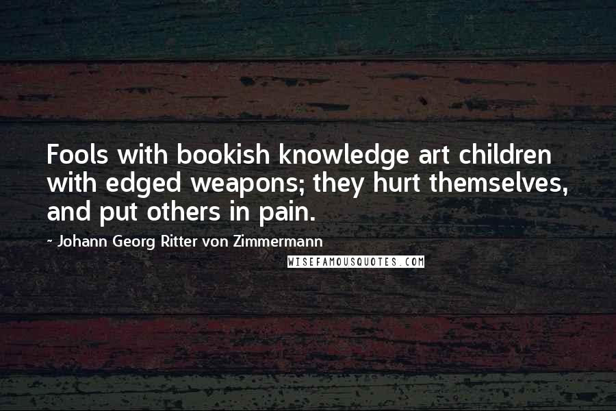 Johann Georg Ritter Von Zimmermann Quotes: Fools with bookish knowledge art children with edged weapons; they hurt themselves, and put others in pain.
