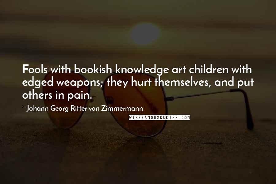 Johann Georg Ritter Von Zimmermann Quotes: Fools with bookish knowledge art children with edged weapons; they hurt themselves, and put others in pain.