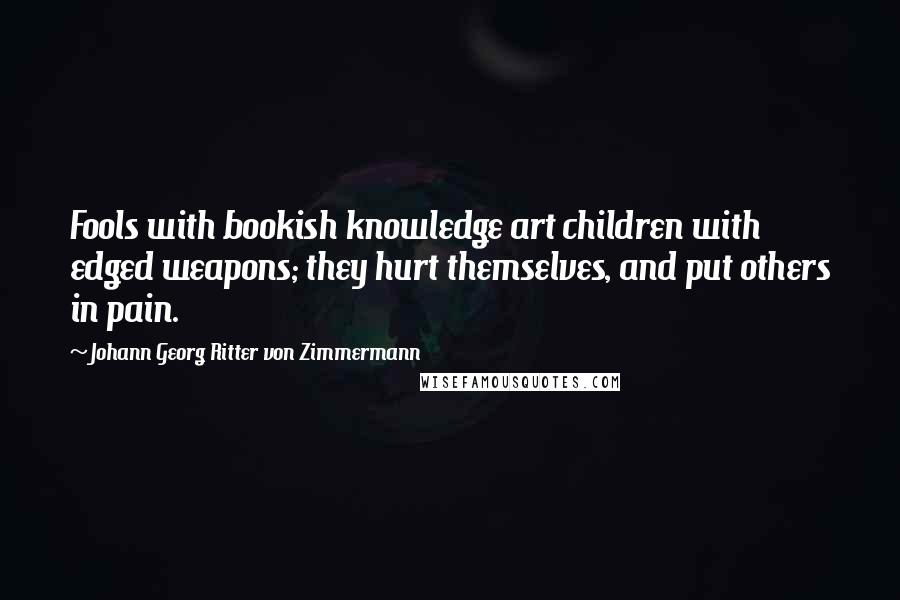 Johann Georg Ritter Von Zimmermann Quotes: Fools with bookish knowledge art children with edged weapons; they hurt themselves, and put others in pain.