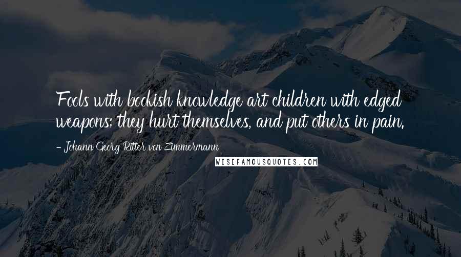 Johann Georg Ritter Von Zimmermann Quotes: Fools with bookish knowledge art children with edged weapons; they hurt themselves, and put others in pain.