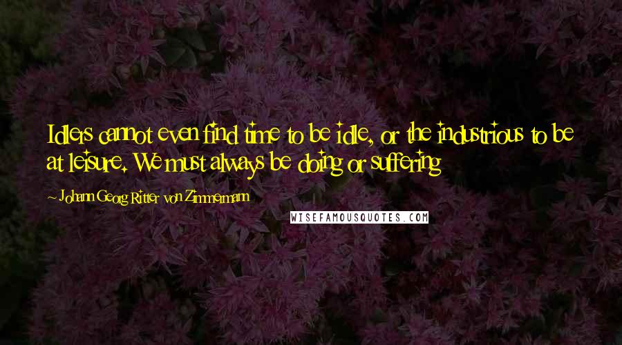 Johann Georg Ritter Von Zimmermann Quotes: Idlers cannot even find time to be idle, or the industrious to be at leisure. We must always be doing or suffering