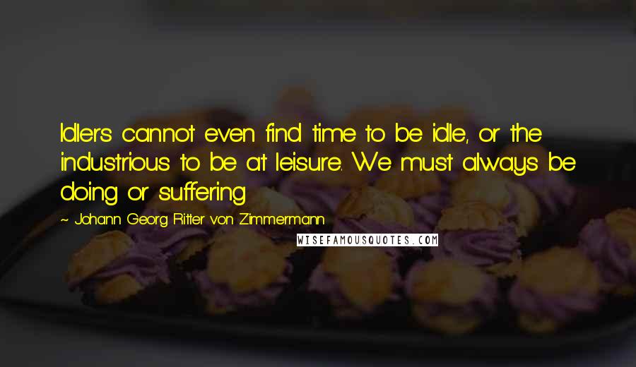 Johann Georg Ritter Von Zimmermann Quotes: Idlers cannot even find time to be idle, or the industrious to be at leisure. We must always be doing or suffering