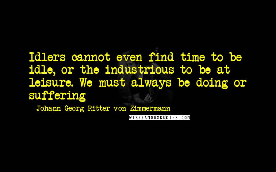 Johann Georg Ritter Von Zimmermann Quotes: Idlers cannot even find time to be idle, or the industrious to be at leisure. We must always be doing or suffering