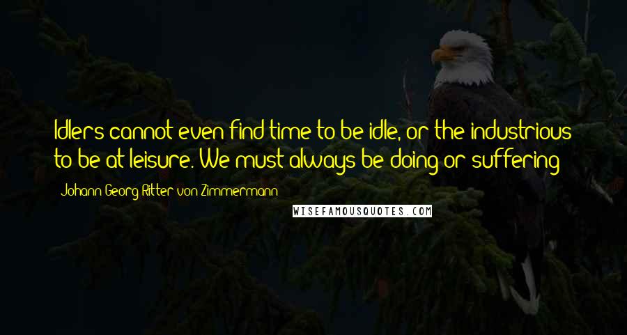 Johann Georg Ritter Von Zimmermann Quotes: Idlers cannot even find time to be idle, or the industrious to be at leisure. We must always be doing or suffering