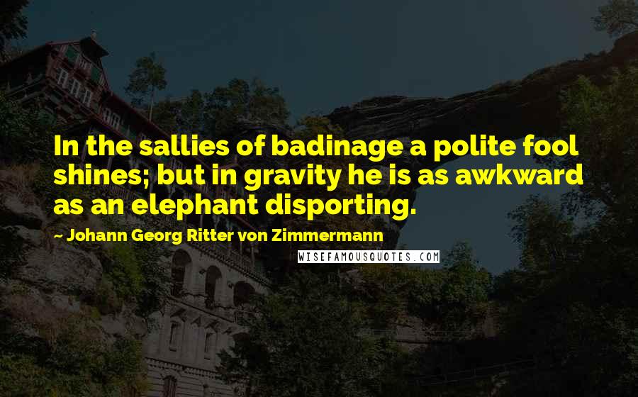 Johann Georg Ritter Von Zimmermann Quotes: In the sallies of badinage a polite fool shines; but in gravity he is as awkward as an elephant disporting.