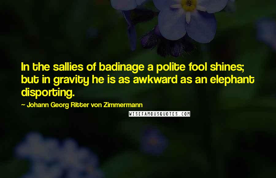 Johann Georg Ritter Von Zimmermann Quotes: In the sallies of badinage a polite fool shines; but in gravity he is as awkward as an elephant disporting.