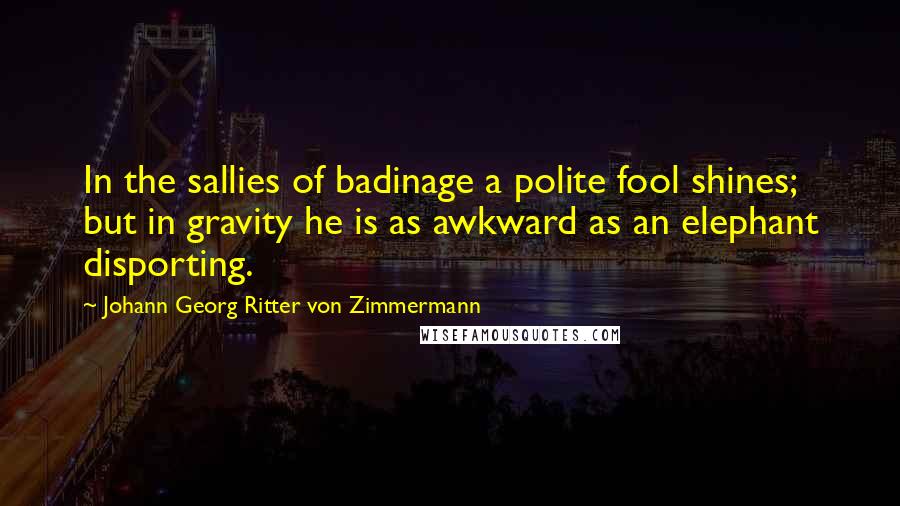 Johann Georg Ritter Von Zimmermann Quotes: In the sallies of badinage a polite fool shines; but in gravity he is as awkward as an elephant disporting.