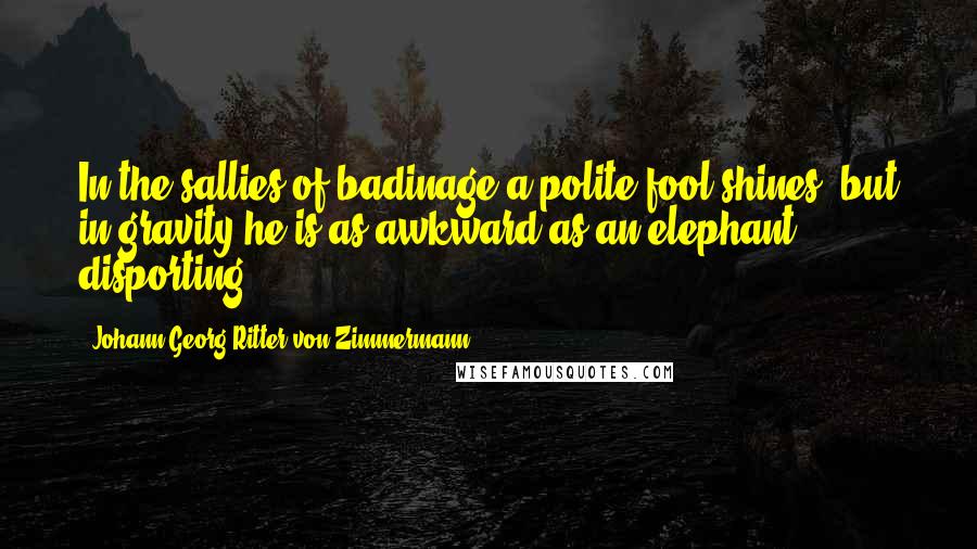 Johann Georg Ritter Von Zimmermann Quotes: In the sallies of badinage a polite fool shines; but in gravity he is as awkward as an elephant disporting.