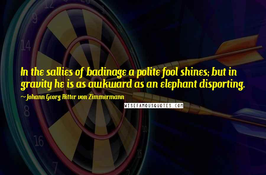 Johann Georg Ritter Von Zimmermann Quotes: In the sallies of badinage a polite fool shines; but in gravity he is as awkward as an elephant disporting.