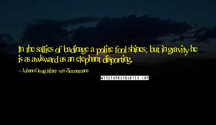 Johann Georg Ritter Von Zimmermann Quotes: In the sallies of badinage a polite fool shines; but in gravity he is as awkward as an elephant disporting.
