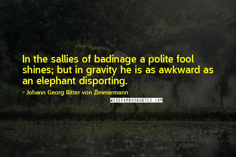 Johann Georg Ritter Von Zimmermann Quotes: In the sallies of badinage a polite fool shines; but in gravity he is as awkward as an elephant disporting.