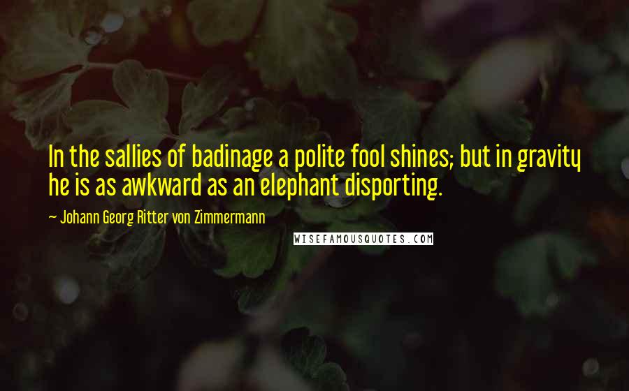 Johann Georg Ritter Von Zimmermann Quotes: In the sallies of badinage a polite fool shines; but in gravity he is as awkward as an elephant disporting.