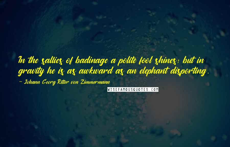 Johann Georg Ritter Von Zimmermann Quotes: In the sallies of badinage a polite fool shines; but in gravity he is as awkward as an elephant disporting.