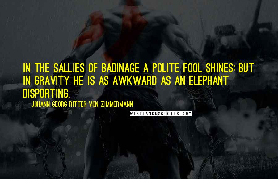 Johann Georg Ritter Von Zimmermann Quotes: In the sallies of badinage a polite fool shines; but in gravity he is as awkward as an elephant disporting.