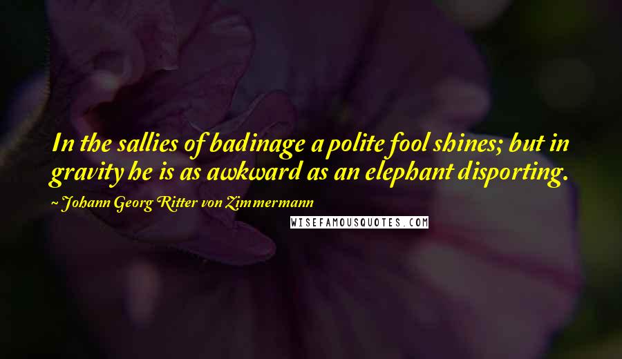 Johann Georg Ritter Von Zimmermann Quotes: In the sallies of badinage a polite fool shines; but in gravity he is as awkward as an elephant disporting.