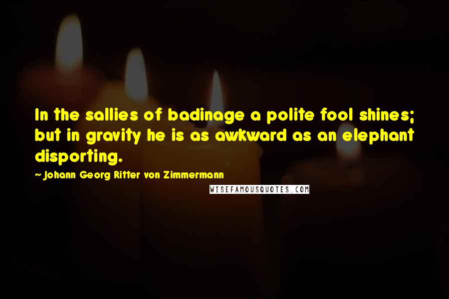 Johann Georg Ritter Von Zimmermann Quotes: In the sallies of badinage a polite fool shines; but in gravity he is as awkward as an elephant disporting.