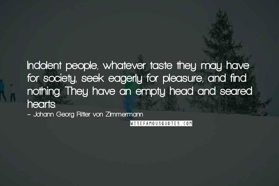 Johann Georg Ritter Von Zimmermann Quotes: Indolent people, whatever taste they may have for society, seek eagerly for pleasure, and find nothing. They have an empty head and seared hearts.