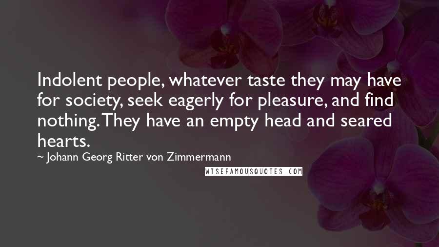 Johann Georg Ritter Von Zimmermann Quotes: Indolent people, whatever taste they may have for society, seek eagerly for pleasure, and find nothing. They have an empty head and seared hearts.