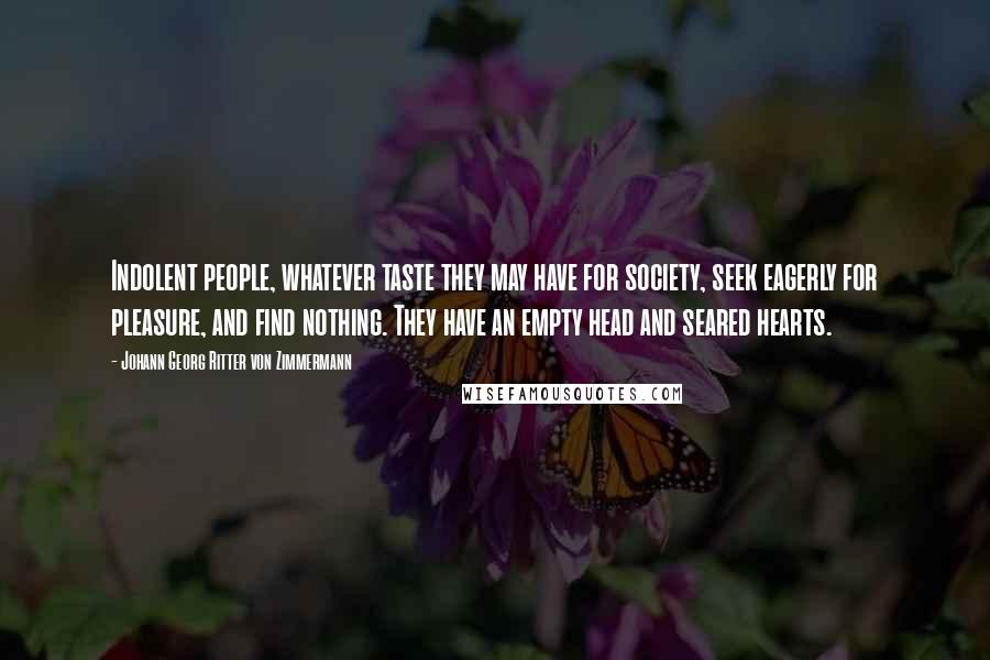 Johann Georg Ritter Von Zimmermann Quotes: Indolent people, whatever taste they may have for society, seek eagerly for pleasure, and find nothing. They have an empty head and seared hearts.