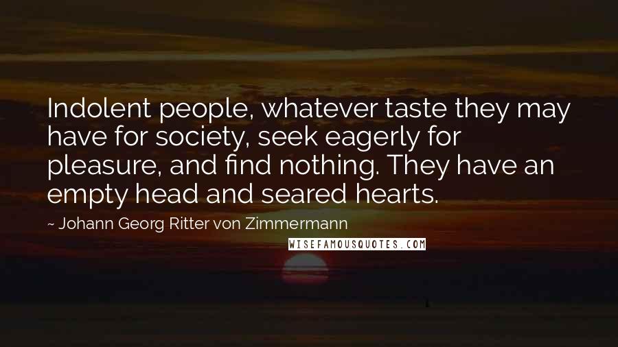 Johann Georg Ritter Von Zimmermann Quotes: Indolent people, whatever taste they may have for society, seek eagerly for pleasure, and find nothing. They have an empty head and seared hearts.