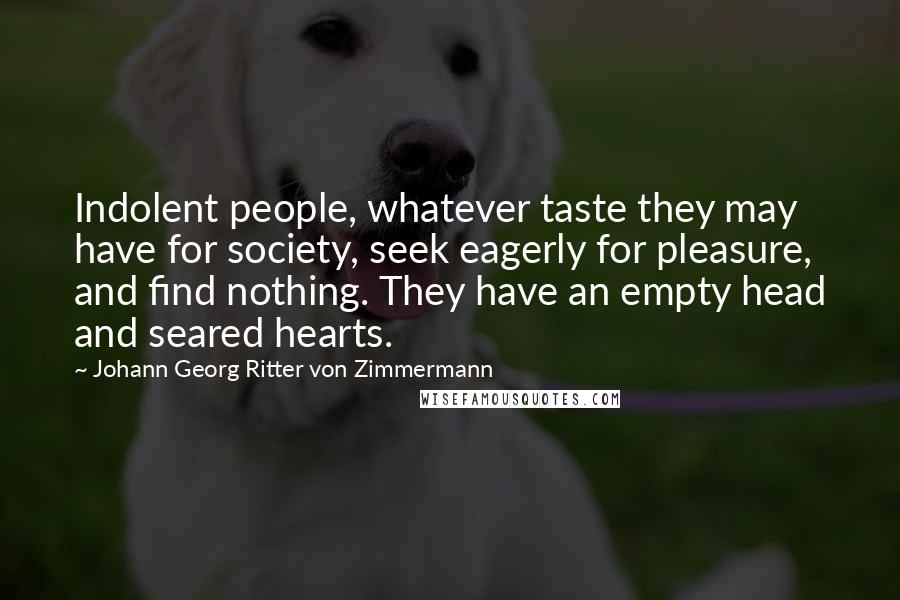 Johann Georg Ritter Von Zimmermann Quotes: Indolent people, whatever taste they may have for society, seek eagerly for pleasure, and find nothing. They have an empty head and seared hearts.
