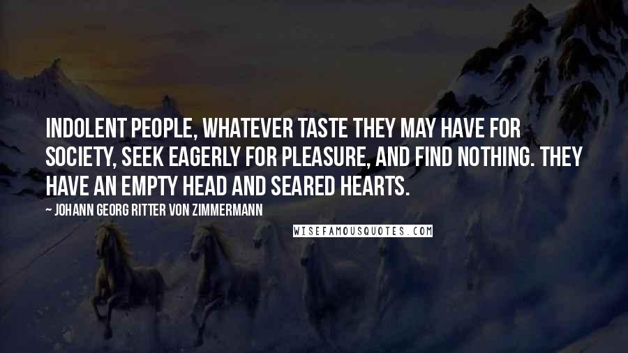 Johann Georg Ritter Von Zimmermann Quotes: Indolent people, whatever taste they may have for society, seek eagerly for pleasure, and find nothing. They have an empty head and seared hearts.