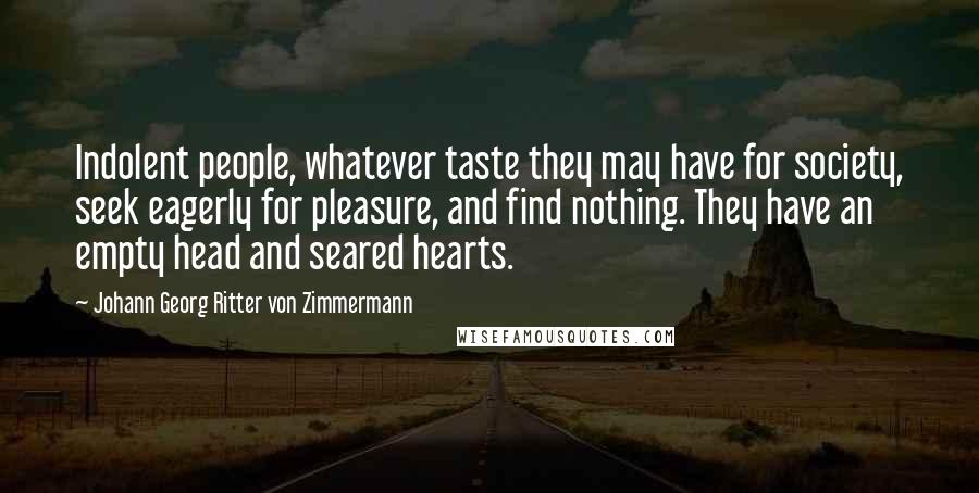 Johann Georg Ritter Von Zimmermann Quotes: Indolent people, whatever taste they may have for society, seek eagerly for pleasure, and find nothing. They have an empty head and seared hearts.