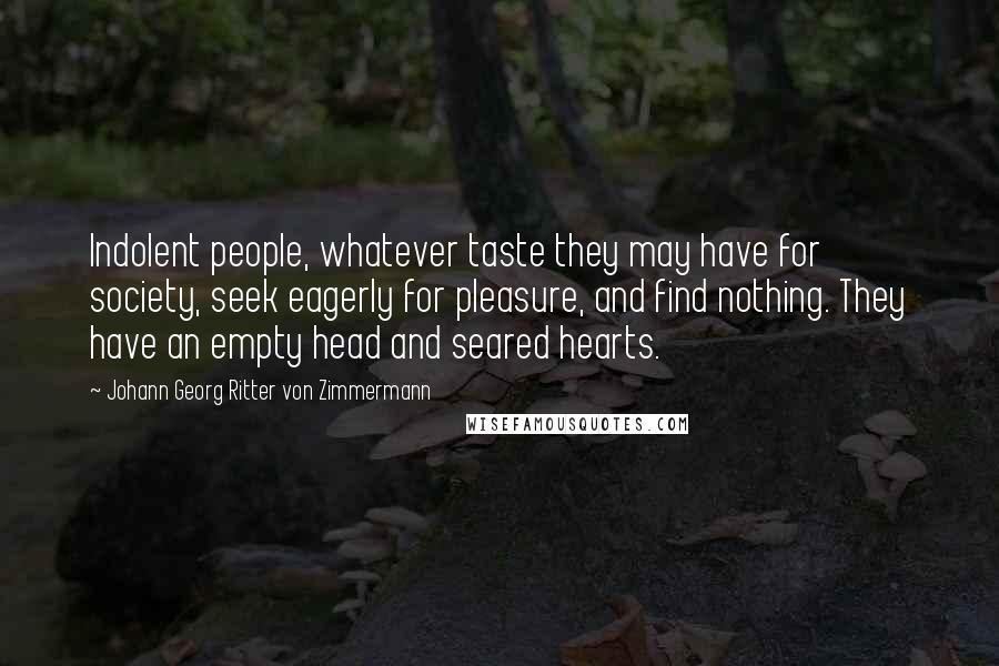 Johann Georg Ritter Von Zimmermann Quotes: Indolent people, whatever taste they may have for society, seek eagerly for pleasure, and find nothing. They have an empty head and seared hearts.