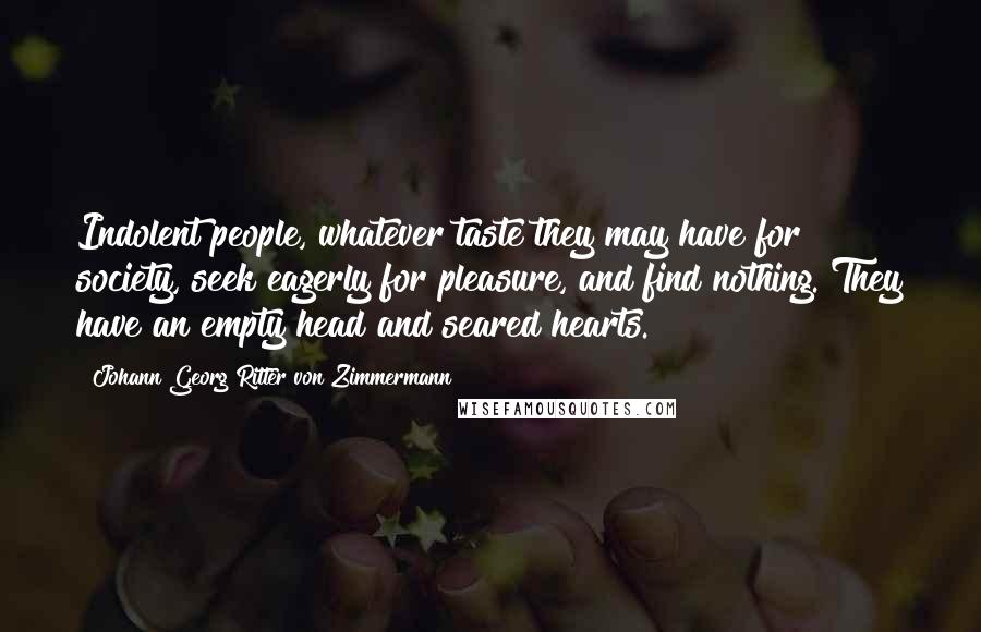 Johann Georg Ritter Von Zimmermann Quotes: Indolent people, whatever taste they may have for society, seek eagerly for pleasure, and find nothing. They have an empty head and seared hearts.