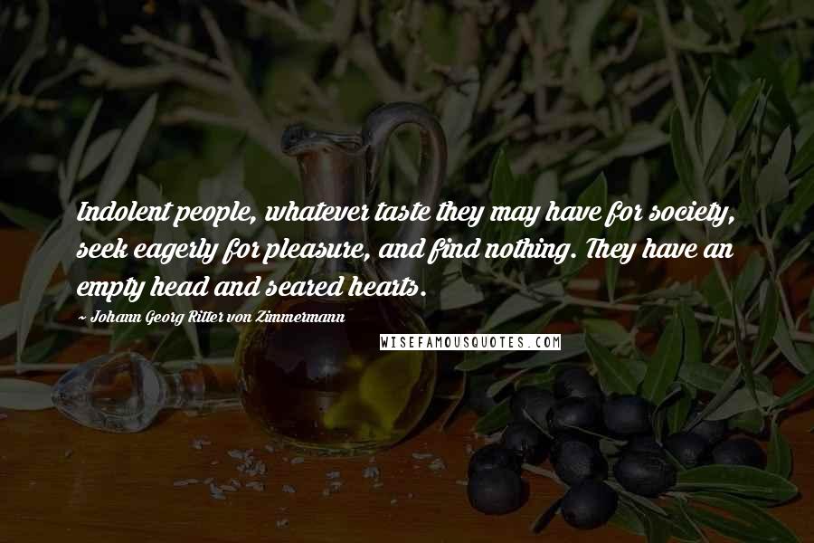 Johann Georg Ritter Von Zimmermann Quotes: Indolent people, whatever taste they may have for society, seek eagerly for pleasure, and find nothing. They have an empty head and seared hearts.