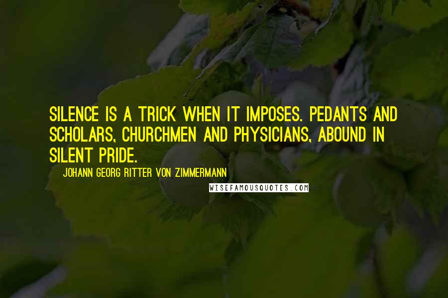 Johann Georg Ritter Von Zimmermann Quotes: Silence is a trick when it imposes. Pedants and scholars, churchmen and physicians, abound in silent pride.