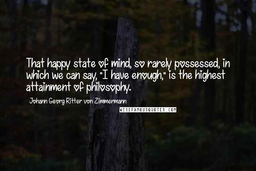 Johann Georg Ritter Von Zimmermann Quotes: That happy state of mind, so rarely possessed, in which we can say, "I have enough," is the highest attainment of philosophy.
