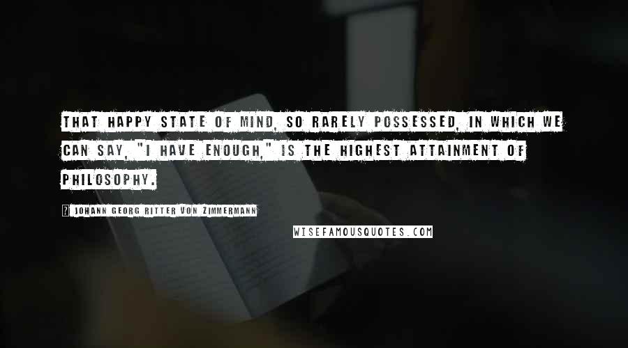 Johann Georg Ritter Von Zimmermann Quotes: That happy state of mind, so rarely possessed, in which we can say, "I have enough," is the highest attainment of philosophy.