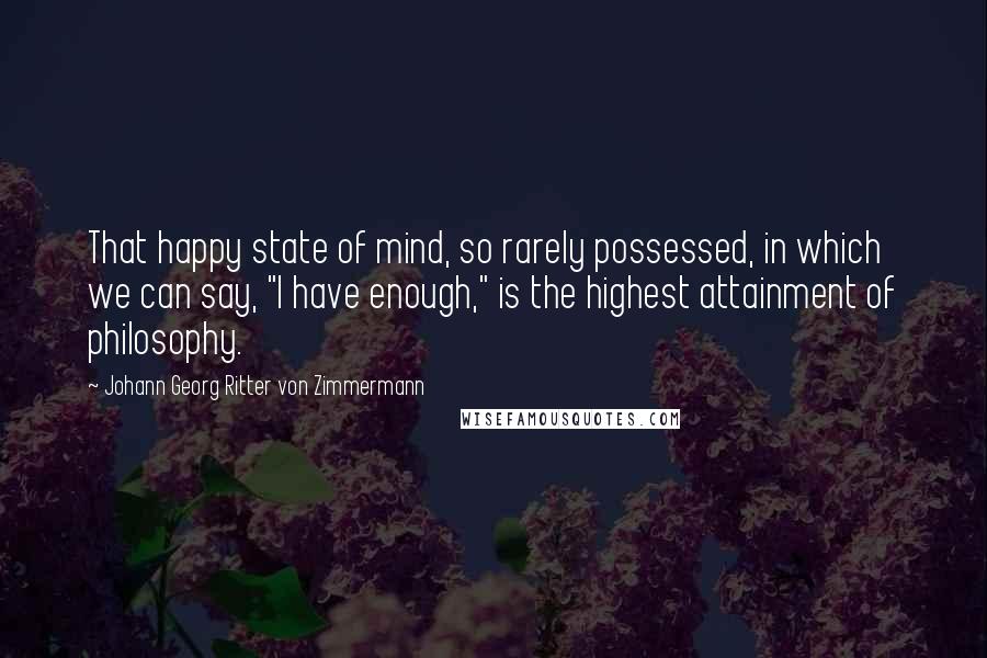 Johann Georg Ritter Von Zimmermann Quotes: That happy state of mind, so rarely possessed, in which we can say, "I have enough," is the highest attainment of philosophy.