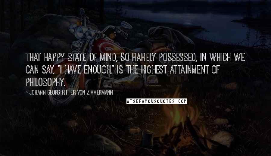 Johann Georg Ritter Von Zimmermann Quotes: That happy state of mind, so rarely possessed, in which we can say, "I have enough," is the highest attainment of philosophy.
