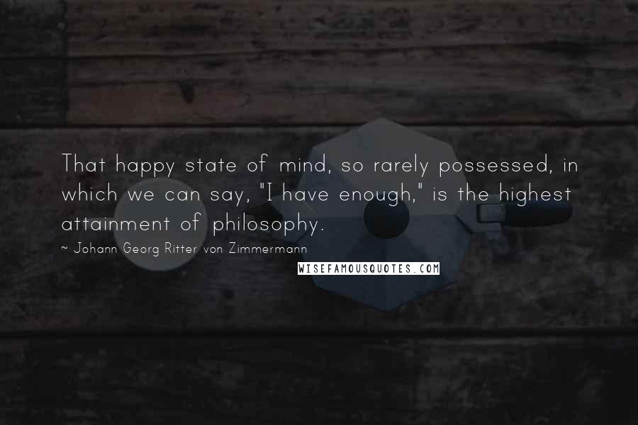 Johann Georg Ritter Von Zimmermann Quotes: That happy state of mind, so rarely possessed, in which we can say, "I have enough," is the highest attainment of philosophy.