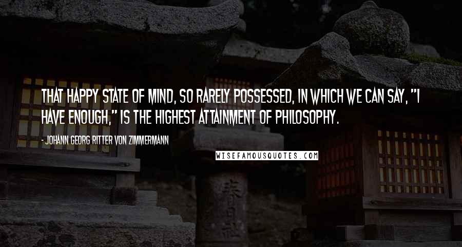 Johann Georg Ritter Von Zimmermann Quotes: That happy state of mind, so rarely possessed, in which we can say, "I have enough," is the highest attainment of philosophy.