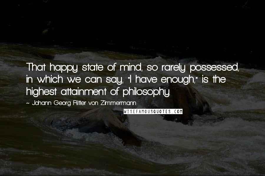 Johann Georg Ritter Von Zimmermann Quotes: That happy state of mind, so rarely possessed, in which we can say, "I have enough," is the highest attainment of philosophy.