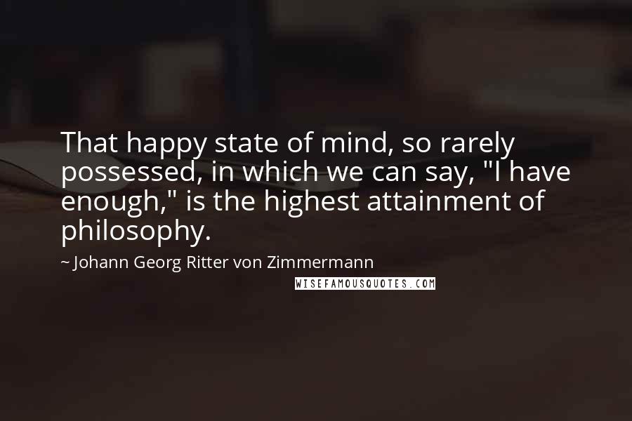 Johann Georg Ritter Von Zimmermann Quotes: That happy state of mind, so rarely possessed, in which we can say, "I have enough," is the highest attainment of philosophy.