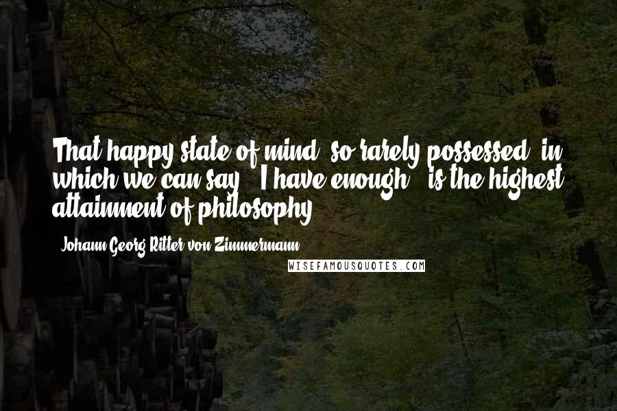 Johann Georg Ritter Von Zimmermann Quotes: That happy state of mind, so rarely possessed, in which we can say, "I have enough," is the highest attainment of philosophy.