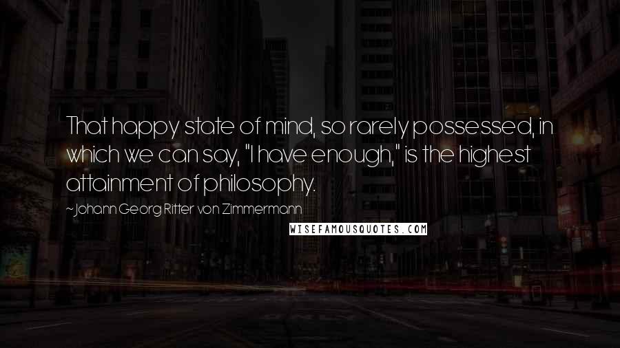 Johann Georg Ritter Von Zimmermann Quotes: That happy state of mind, so rarely possessed, in which we can say, "I have enough," is the highest attainment of philosophy.