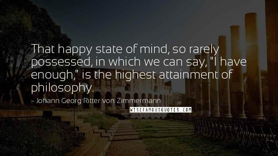 Johann Georg Ritter Von Zimmermann Quotes: That happy state of mind, so rarely possessed, in which we can say, "I have enough," is the highest attainment of philosophy.