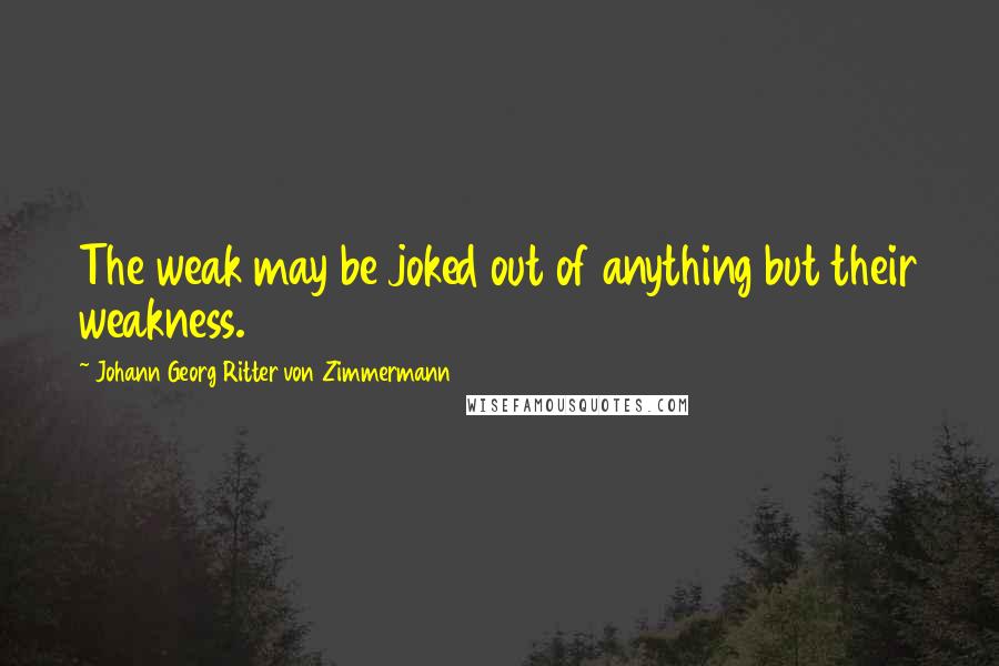 Johann Georg Ritter Von Zimmermann Quotes: The weak may be joked out of anything but their weakness.