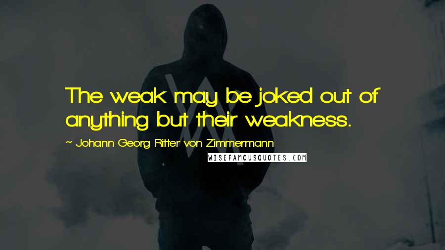 Johann Georg Ritter Von Zimmermann Quotes: The weak may be joked out of anything but their weakness.