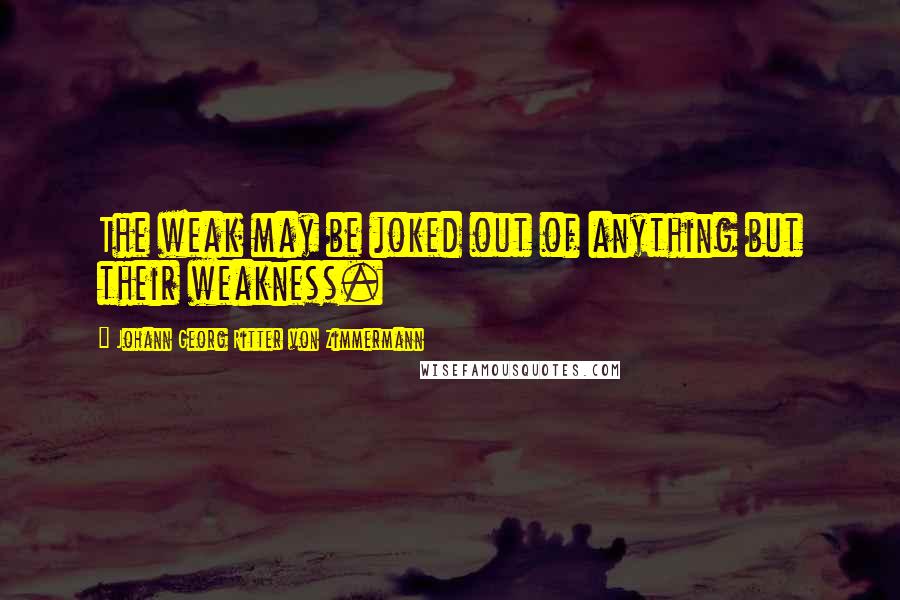 Johann Georg Ritter Von Zimmermann Quotes: The weak may be joked out of anything but their weakness.